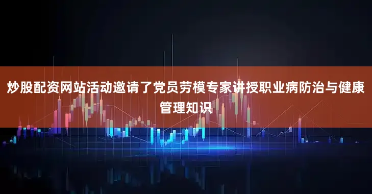 炒股配资网站活动邀请了党员劳模专家讲授职业病防治与健康管理知识
