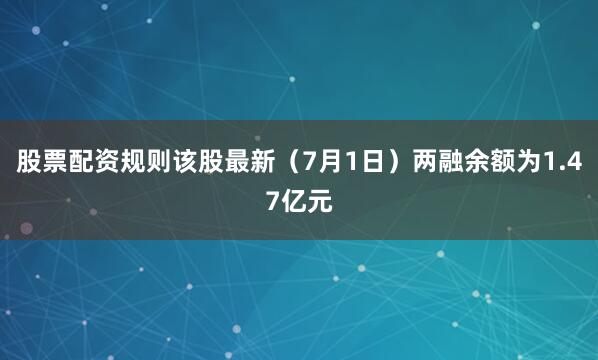 股票配资规则该股最新（7月1日）两融余额为1.47亿元