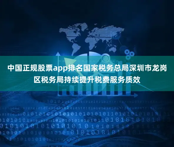 中国正规股票app排名国家税务总局深圳市龙岗区税务局持续提升税费服务质效