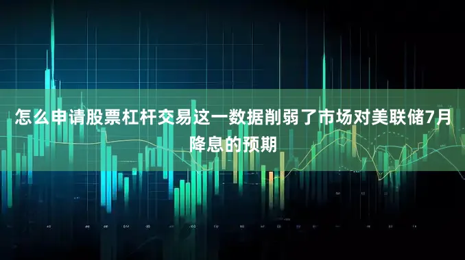 怎么申请股票杠杆交易这一数据削弱了市场对美联储7月降息的预期