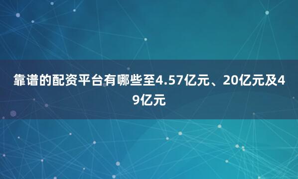 靠谱的配资平台有哪些至4.57亿元、20亿元及49亿元