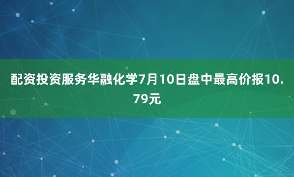 配资投资服务华融化学7月10日盘中最高价报10.79元