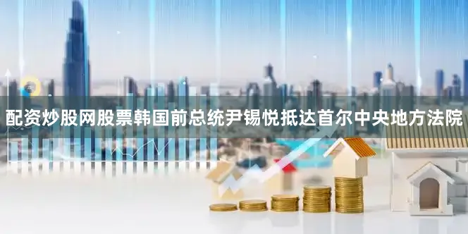 配资炒股网股票韩国前总统尹锡悦抵达首尔中央地方法院