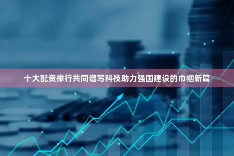 十大配资排行共同谱写科技助力强国建设的巾帼新篇