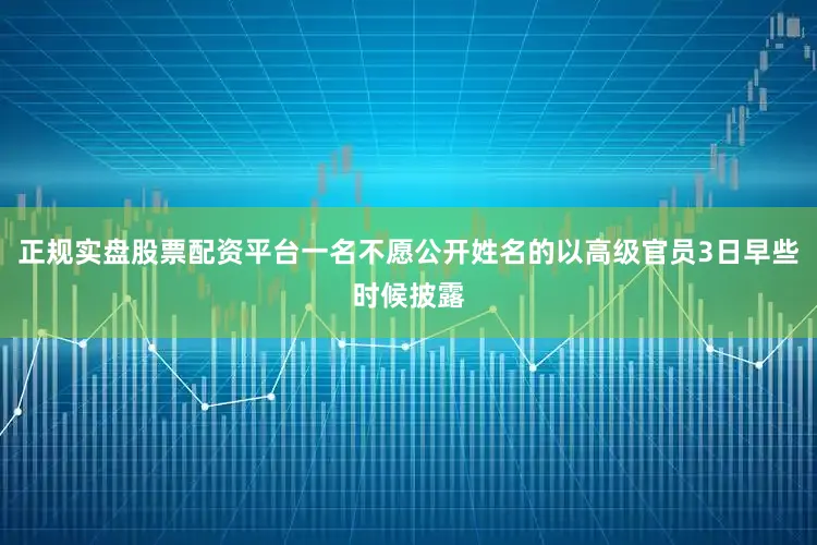 正规实盘股票配资平台一名不愿公开姓名的以高级官员3日早些时候披露