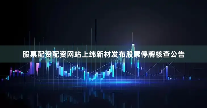 股票配资配资网站上纬新材发布股票停牌核查公告