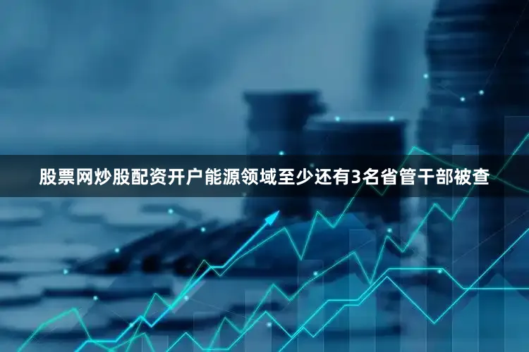 股票网炒股配资开户能源领域至少还有3名省管干部被查