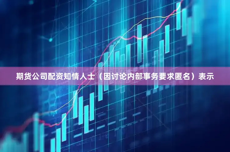 期货公司配资　　知情人士（因讨论内部事务要求匿名）表示