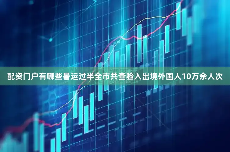 配资门户有哪些暑运过半全市共查验入出境外国人10万余人次