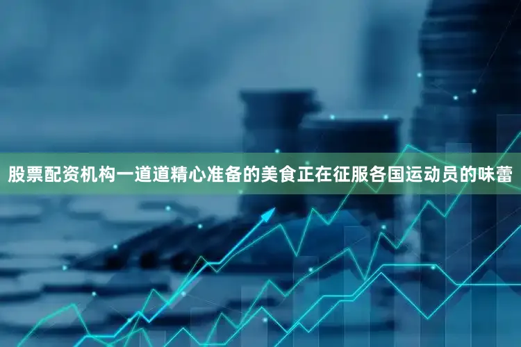 股票配资机构一道道精心准备的美食正在征服各国运动员的味蕾