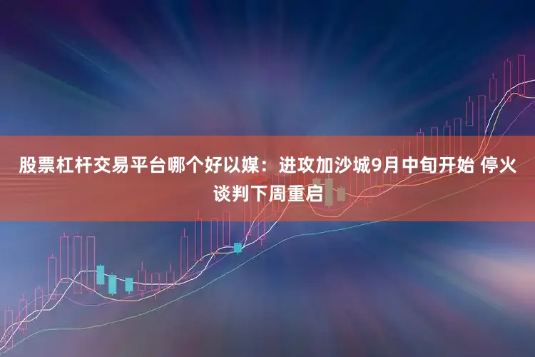 股票杠杆交易平台哪个好以媒：进攻加沙城9月中旬开始 停火谈判下周重启