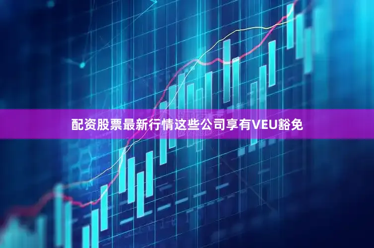 配资股票最新行情这些公司享有VEU豁免