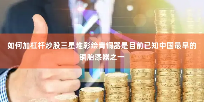 如何加杠杆炒股三星堆彩绘青铜器是目前已知中国最早的铜胎漆器之一