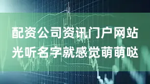 配资公司资讯门户网站光听名字就感觉萌萌哒